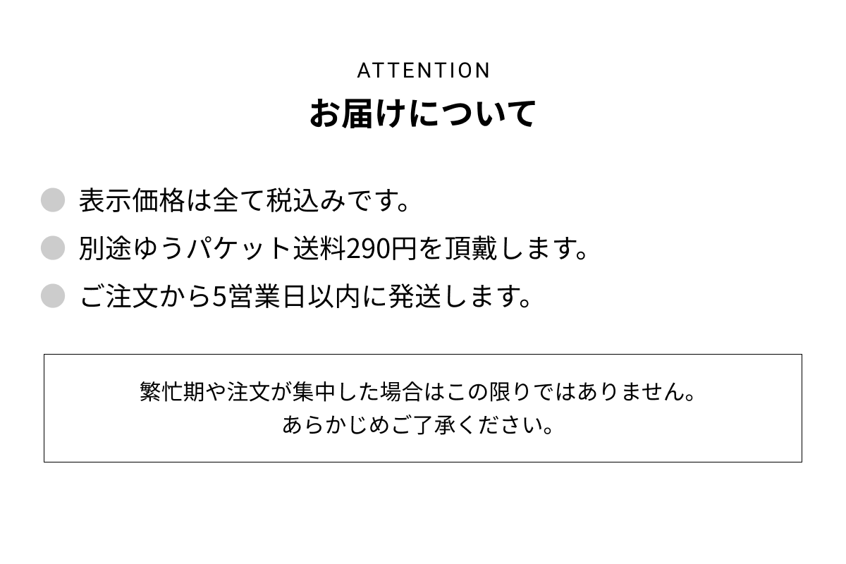 お届けについて ● 表示価格は全て税込です。 ● 別途ゆうパケット送料290円を頂戴します。 ● ご注文から5営業日以内に発送します。