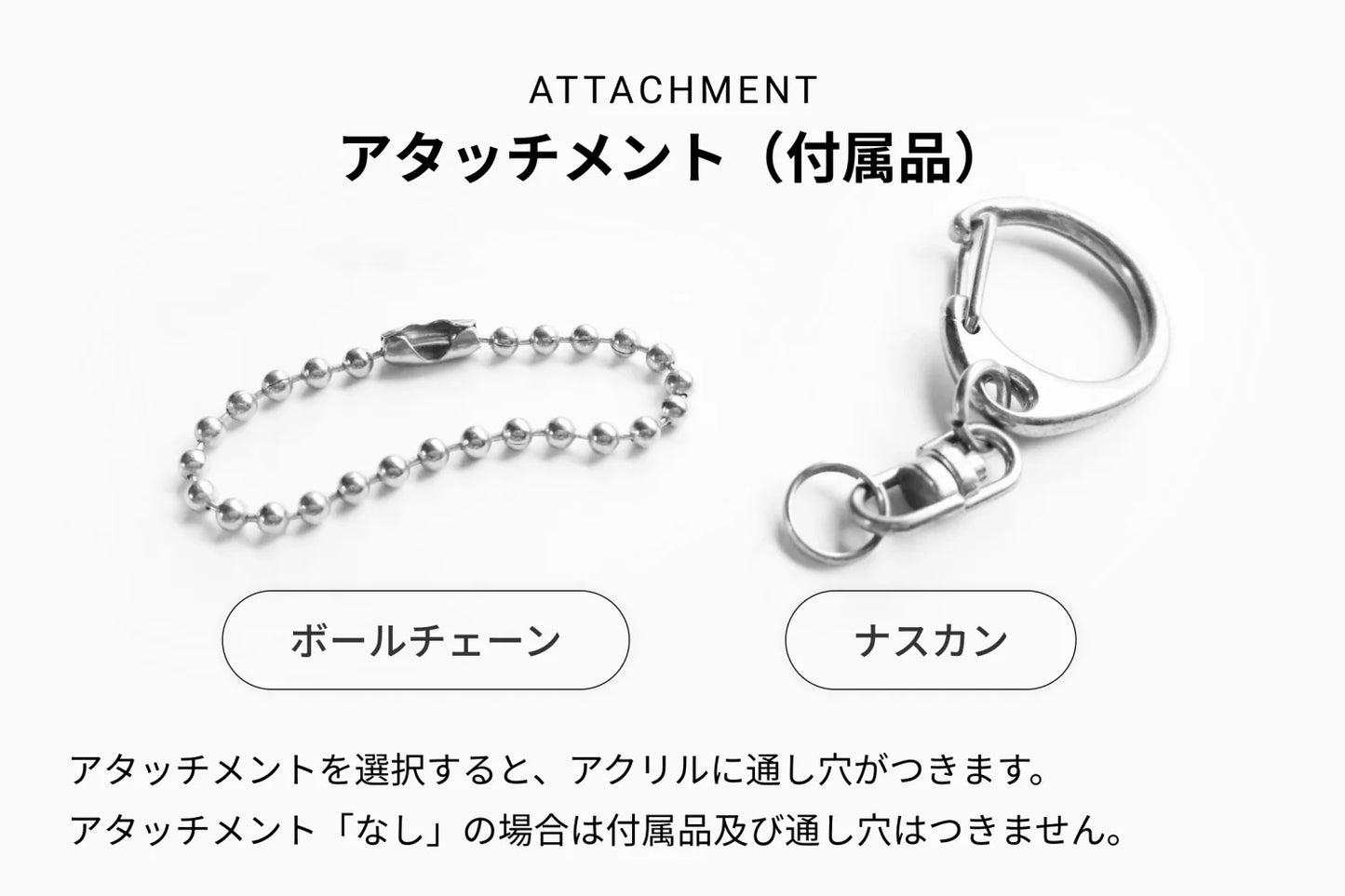ATTACHMENT アタッチメント(付属品)ボールチェーン/ナスカン アタッチメントを選択すると、アクリルに通し穴がつきます。アタッチメント「なし」の場合は付属品及び隠し穴はつきません。