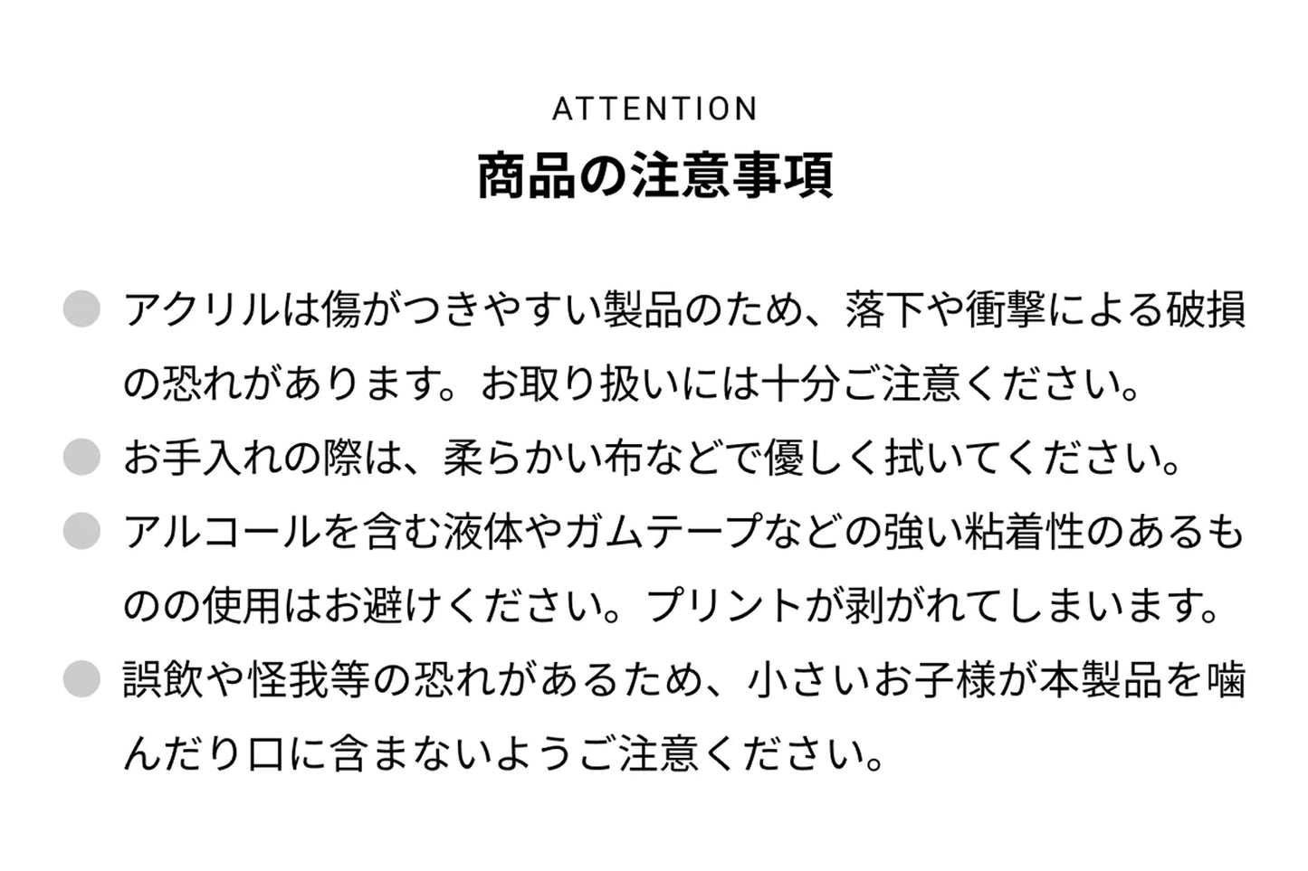ATTENTION 商品の注意事項 ● アクリルは傷がつきやすい製品のため、落下や衝撃による破損の恐れがあります。お取り扱いには十分ご注意ください。● お手入れの際は、柔らかい布などで優しく拭いてください。● アルコールを含む液体やガムテープなどの強い粘着性のあるものの使用はお避けください。プリントが剥がれて剥がれてしまいます。● 誤飲や怪我等の恐れがあるため、小さいお子様が本製品を噛んだり口に含まないようご注意ください。