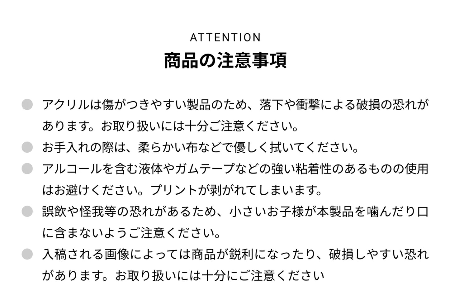 ATTENTION 商品の注意事項 ● アクリルは傷がつきやすい製品のため、落下や衝撃による破損の恐れがあります。お取り扱いには十分ご注意ください。● お手入れの際は、柔らかい布などで優しく拭いてください。● アルコールを含む液体やガムテープなどの強い粘着性のあるものの使用はお避けください。プリントが剥がれて剥がれてしまいます。● 誤飲や怪我等の恐れがあるため、小さいお子様が本製品を噛んだり口に含まないようご注意ください。● 入稿される画像によっては商品が鋭利になったり、破損しやすい恐れがあります。お取り扱いには十分にご注意ください