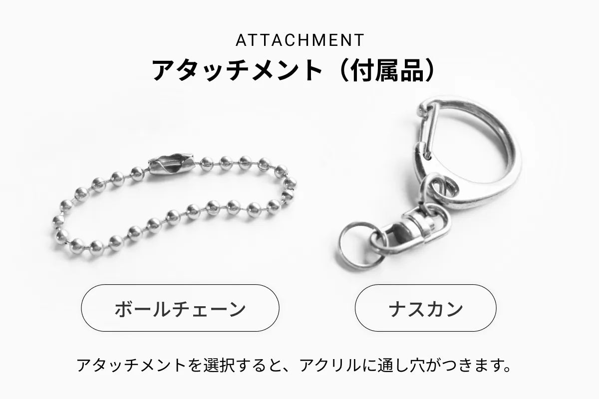 ATTACHMENT アタッチメント（付属品）ボールチェーン／ナスカン アタッチメントを選択すると、アクリルに通し穴がつきます。