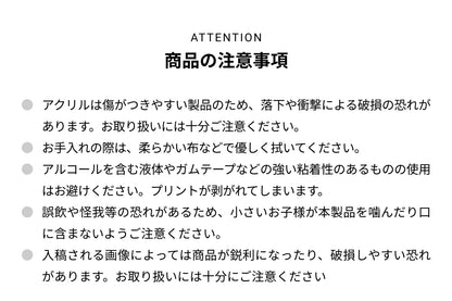 ATTENTION 商品の注意事項 ● アクリルは傷がつきやすい製品のため、落下や衝撃による破損の恐れがあります。お取り扱いには十分ご注意ください。● お手入れの際は、柔らかい布などで優しく拭いてください。● アルコールを含む液体やガムテープなどの強い粘着性のあるものの使用はお避けください。プリントが剥がれて剥がれてしまいます。● 誤飲や怪我等の恐れがあるため、小さいお子様が本製品を噛んだり口に含まないようご注意ください。● 入稿される画像によっては商品が鋭利になったり、破損しやすい恐れがあります。お取り扱いには十分にご注意ください