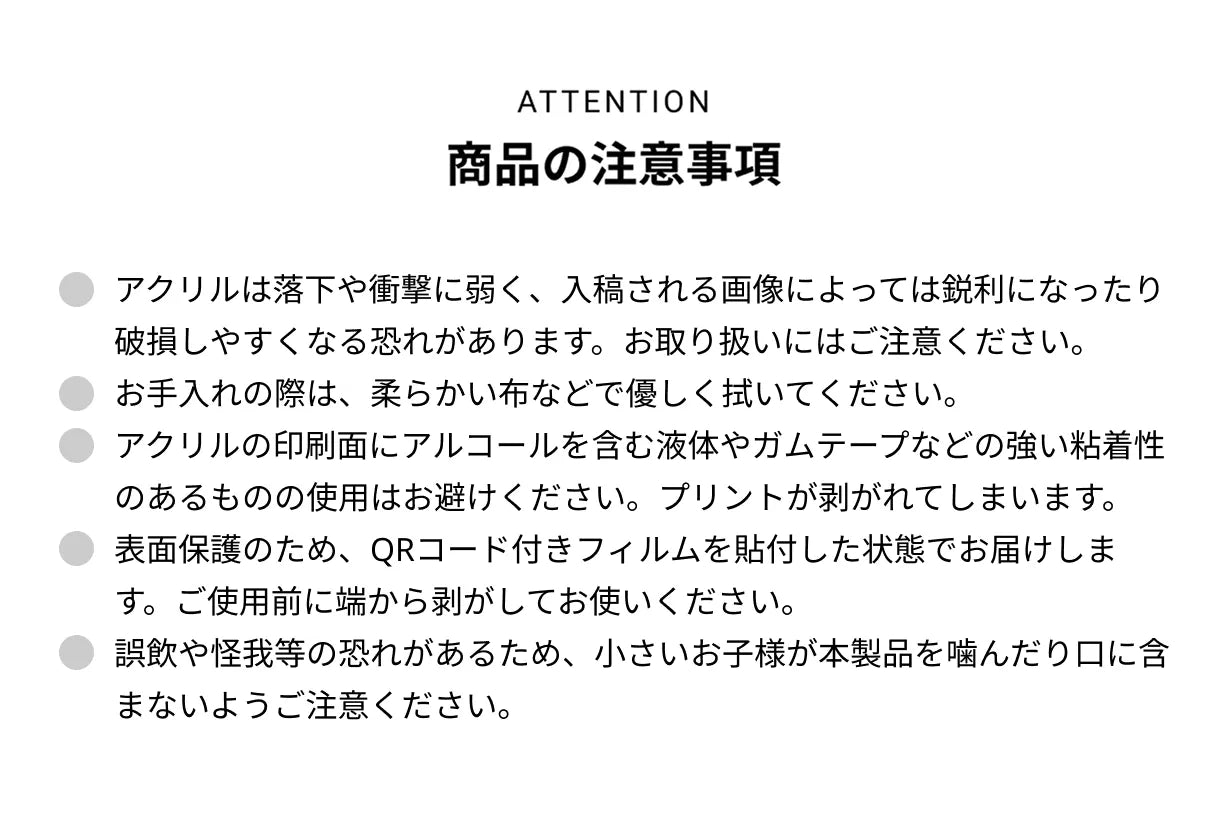 ATTENTION 商品の注意事項 ● アクリルは落下や衝撃に弱く、入稿される画像によっては鋭利になったり破損しやすくなる恐れがあります。お取り扱いにはご注意ください。● お手入れの際は、柔らかい布などで優しく拭いてください。● アクリルの印刷面にアルコールを含む液体やガムテープなどの強い粘着性のあるものの使用はお避けください。プリントが剥がれてしまいます。● 表面保護のため、QRコード付きフィルムを貼付した状態でお届けします。ご使用前に端から剥がしてお使いください。● 誤飲や怪我等の恐れがあるため、小さいお子様が本製品を噛んだり口に含まないようご注意ください。