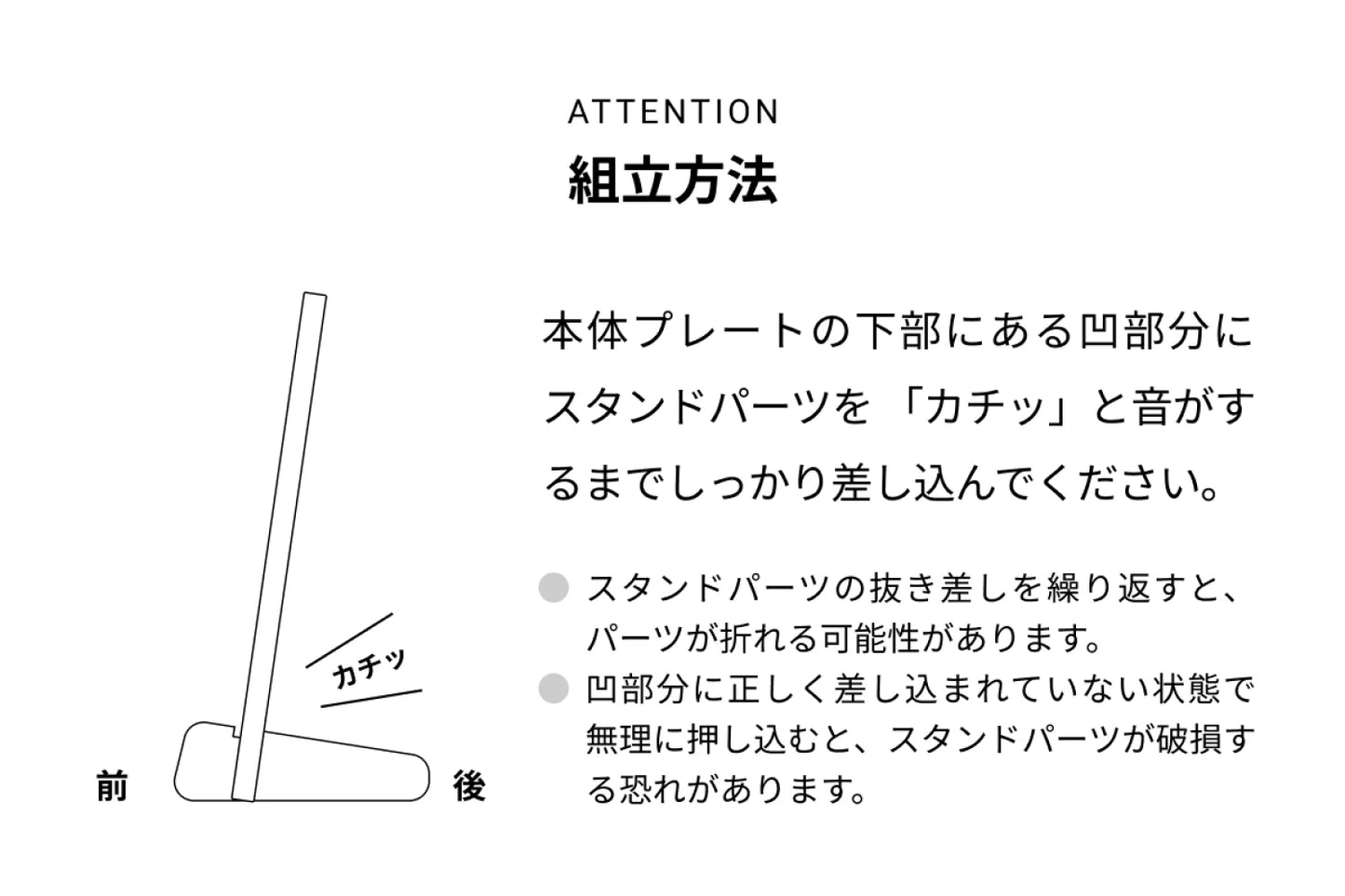 ATTENTION 組立方法 本来プレートの下部にある凸部分にスタンドパーツを「カチッ」と音がするまでしっかり差し込んでください。● スタンドパーツの抜き差しを繰り返すと、パーツが折れる可能性があります。● 凸部分に正しく差し込まれていない状態で無理に押し込むと、スタンドパーツが破損する恐れがあります。