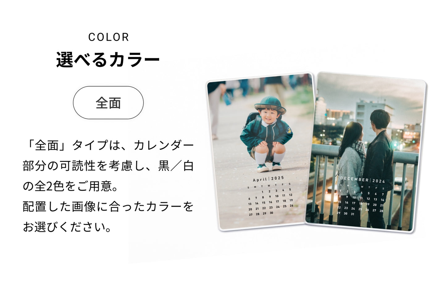 選べるカラー（全面）「全面」タイプは、カレンダー部分の可読性を考慮し、黒／白の全2色をご用意。配置した画像に合ったカラーをお選びください。