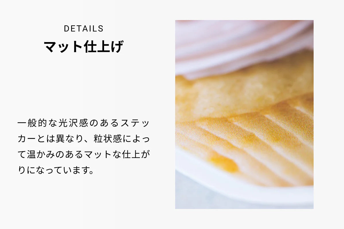 DETAILS マット仕上げ 一般的な光沢感のあるステッカーとは異なり、粒状感によって温かみのあるマットな仕上がりになっています。