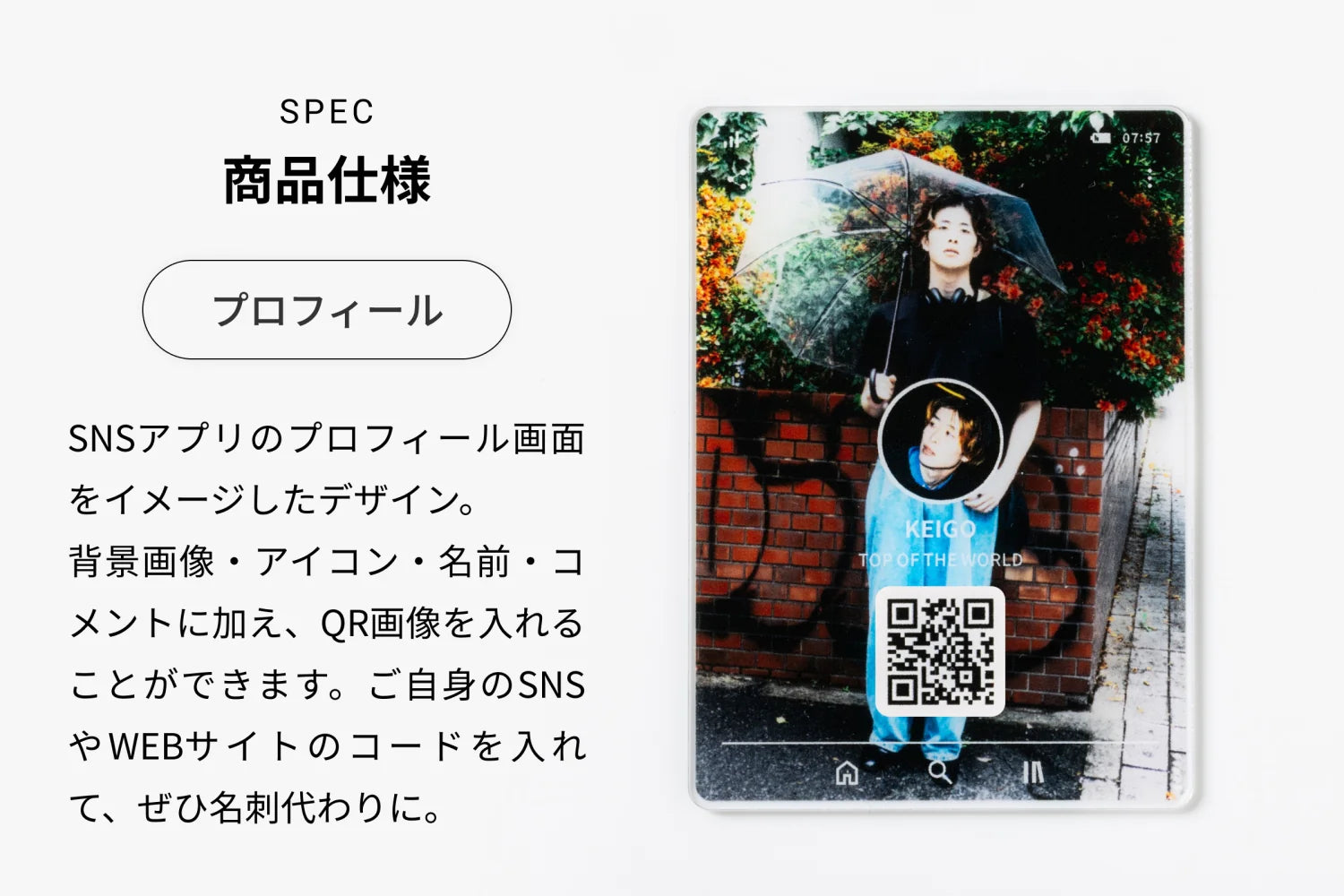 SPEC 商品仕様（プロフィール）SNSアプリのプロフィール画面をイメージしたデザイン。背景画像・アイコン・名前・コメントに加え、QR画像を入れることができます。ご自身のSNSやWEBサイトのコードを入れて、ぜひ名刺代わりに。